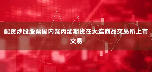 配资炒股股票国内聚丙烯期货在大连商品交易所上市交易