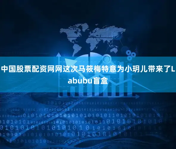 中国股票配资网网这次马筱梅特意为小玥儿带来了Labubu盲盒