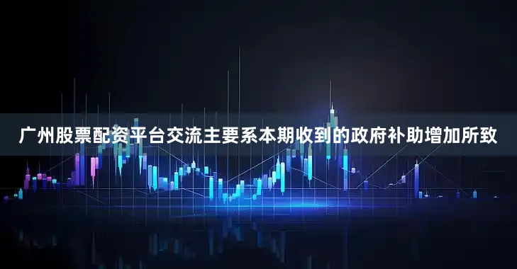 广州股票配资平台交流主要系本期收到的政府补助增加所致