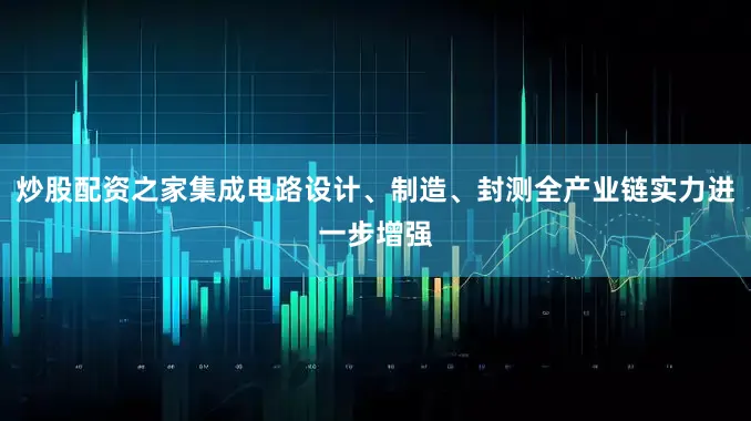 炒股配资之家集成电路设计、制造、封测全产业链实力进一步增强