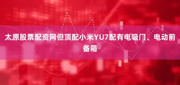 太原股票配资网但顶配小米YU7配有电吸门、电动前备箱