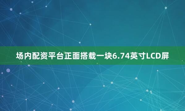 场内配资平台正面搭载一块6.74英寸LCD屏