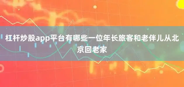 杠杆炒股app平台有哪些一位年长旅客和老伴儿从北京回老家