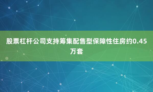 股票杠杆公司支持筹集配售型保障性住房约0.45万套