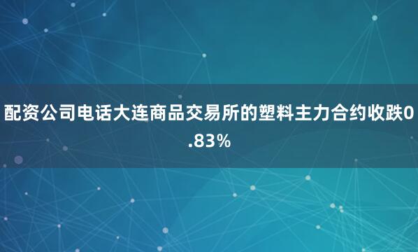 配资公司电话大连商品交易所的塑料主力合约收跌0.83%