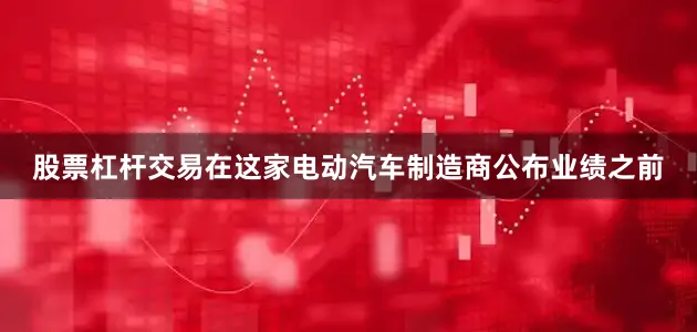 股票杠杆交易　　在这家电动汽车制造商公布业绩之前