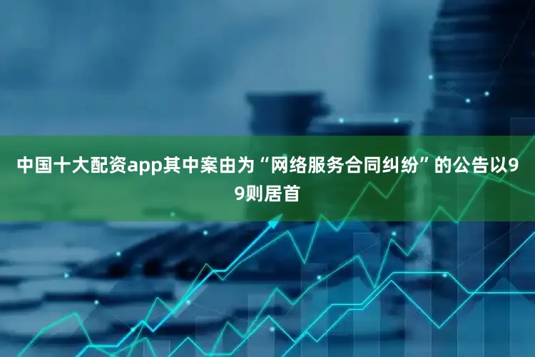 中国十大配资app其中案由为“网络服务合同纠纷”的公告以99则居首