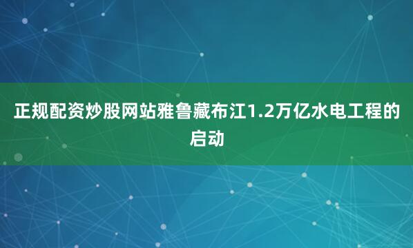 正规配资炒股网站雅鲁藏布江1.2万亿水电工程的启动