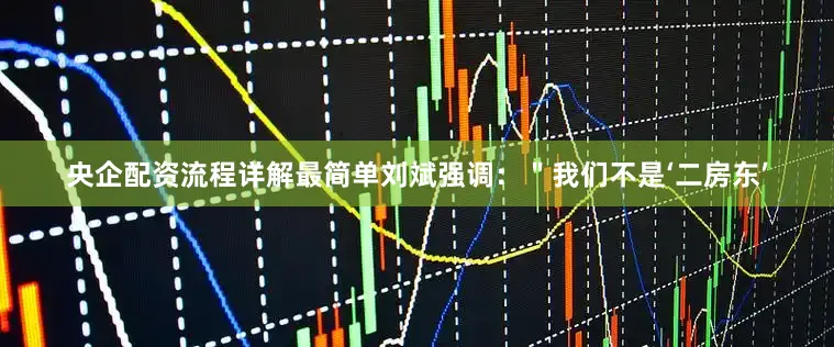 央企配资流程详解最简单刘斌强调：＂我们不是‘二房东’