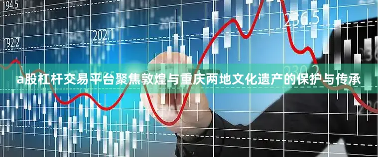 a股杠杆交易平台聚焦敦煌与重庆两地文化遗产的保护与传承