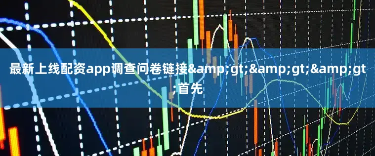 最新上线配资app调查问卷链接&gt;&gt;&gt;首先