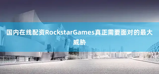国内在线配资RockstarGames真正需要面对的最大威胁