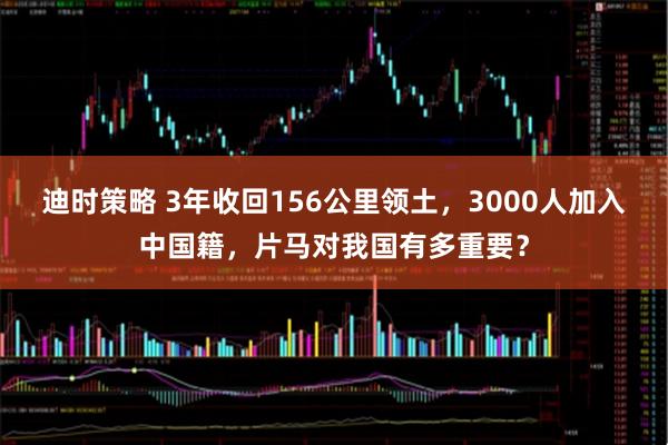 迪时策略 3年收回156公里领土，3000人加入中国籍，片马对我国有多重要？