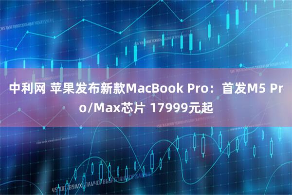 中利网 苹果发布新款MacBook Pro：首发M5 Pro/Max芯片 17999元起