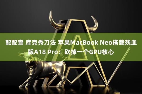 配配查 库克秀刀法 苹果MacBook Neo搭载残血版A18 Pro：砍掉一个GPU核心