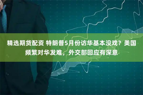 精选期货配资 特朗普5月份访华基本没戏？美国频繁对华发难，外交部回应有深意