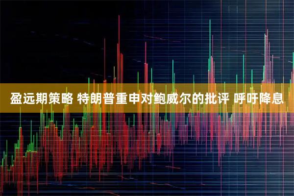 盈远期策略 特朗普重申对鲍威尔的批评 呼吁降息